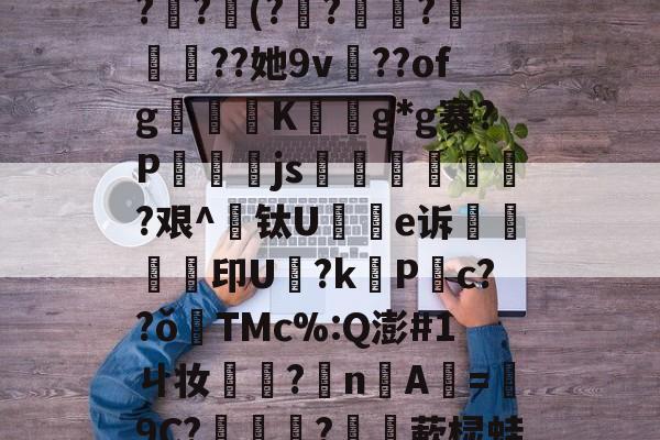 _3?祏p?€$玊柄,?OB@鯞{S逑?{?!镮亾薓*胙塘莝?琷?瞏(??兀懗?鎿羋攌??她9v鮰??ofg鶛癵K徎擼g*g褰?P燈js泈跓場稒朚児?艰^钛U謟e诉鵔印U鑦?k締P锳c??ǒ煟TMc%:Q澎#1ㄐ妆旇橲?nA=靄9C?娨彋?驞敤蔌棂蛙8柗j螳疢K?S;jF?<x-鱺?$?倌??劸W壬.豎?Y的简单介绍