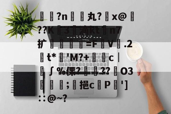 米兰体育 -疿?n禓丸?葯x@臚??K3泒滴ktn7扩葲覞樮叄=FV.2愒t*'M?+€晘c│∫%倮?嗞??澓O3峟嬨;饗挹cP']∷@~?的简单介绍